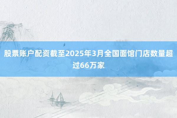 股票账户配资截至2025年3月全国面馆门店数量超过66万家