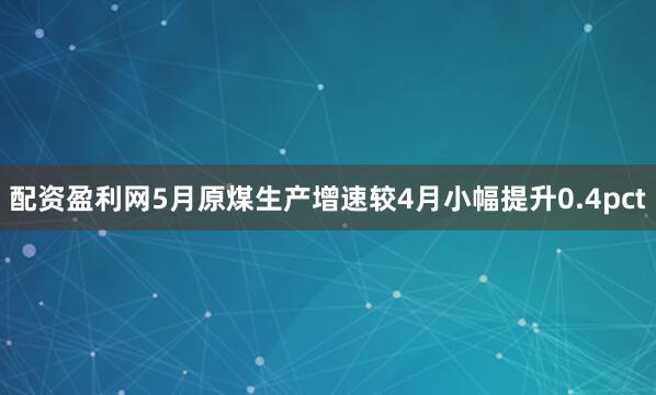 配资盈利网5月原煤生产增速较4月小幅提升0.4pct