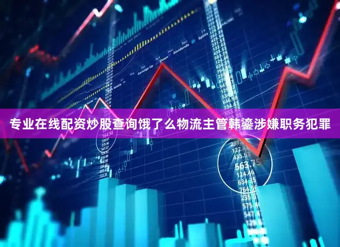 专业在线配资炒股查询饿了么物流主管韩鎏涉嫌职务犯罪