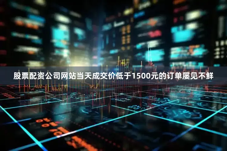 股票配资公司网站当天成交价低于1500元的订单屡见不鲜