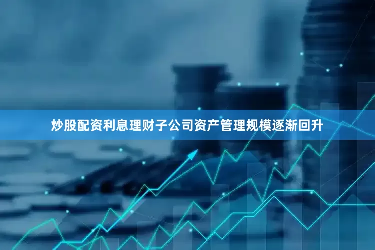 炒股配资利息理财子公司资产管理规模逐渐回升