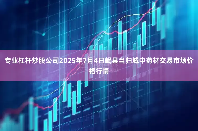专业杠杆炒股公司2025年7月4日岷县当归城中药材交易市场价格行情