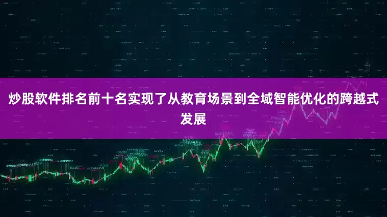 炒股软件排名前十名实现了从教育场景到全域智能优化的跨越式发展
