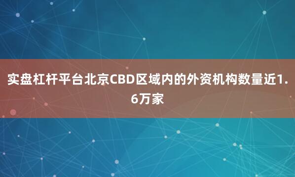 实盘杠杆平台北京CBD区域内的外资机构数量近1.6万家