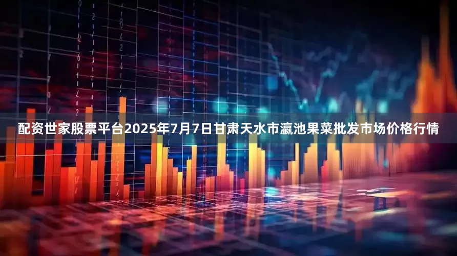 配资世家股票平台2025年7月7日甘肃天水市瀛池果菜批发市场价格行情