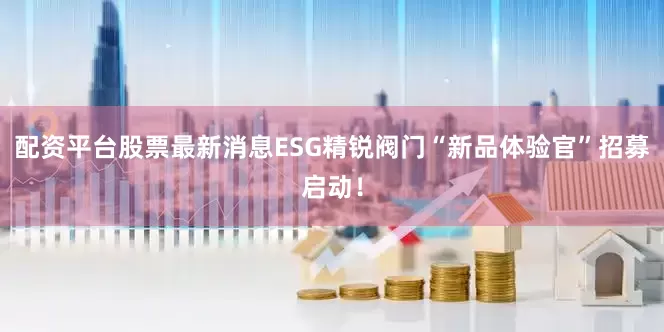 配资平台股票最新消息ESG精锐阀门“新品体验官”招募启动！