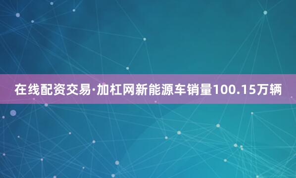 在线配资交易·加杠网新能源车销量100.15万辆