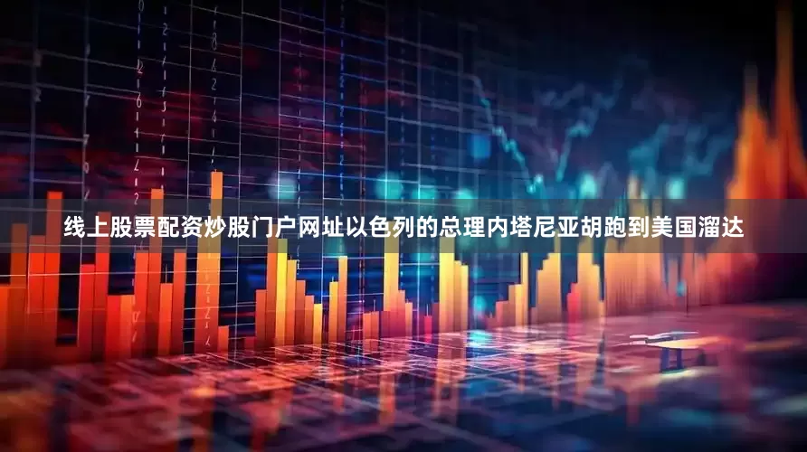线上股票配资炒股门户网址以色列的总理内塔尼亚胡跑到美国溜达