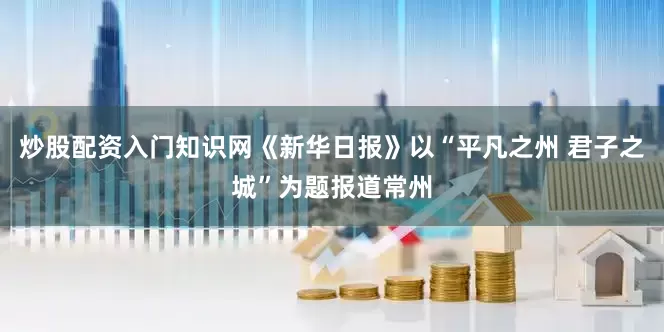 炒股配资入门知识网《新华日报》以“平凡之州 君子之城”为题报道常州