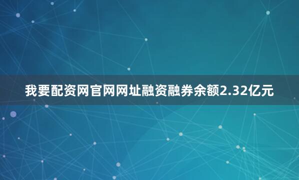 我要配资网官网网址融资融券余额2.32亿元
