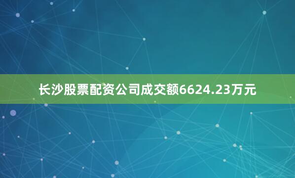 长沙股票配资公司成交额6624.23万元