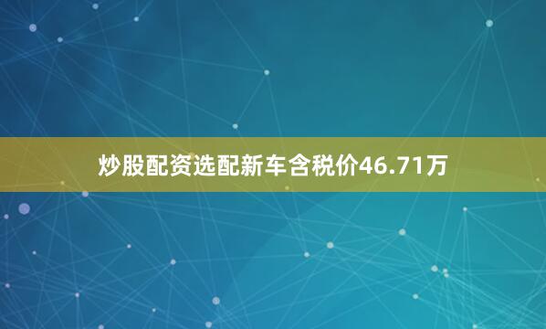 炒股配资选配新车含税价46.71万