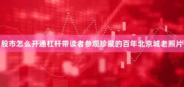 股市怎么开通杠杆带读者参观珍藏的百年北京城老照片