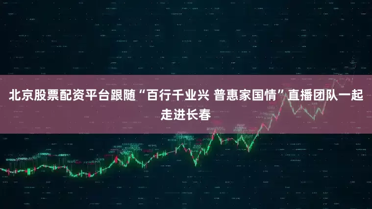 北京股票配资平台跟随“百行千业兴 普惠家国情”直播团队一起走进长春