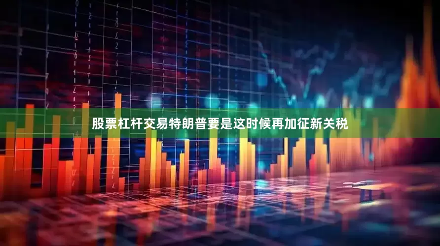 股票杠杆交易特朗普要是这时候再加征新关税