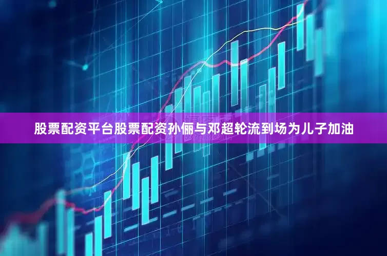 股票配资平台股票配资孙俪与邓超轮流到场为儿子加油