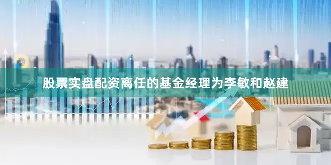 股票实盘配资离任的基金经理为李敏和赵建