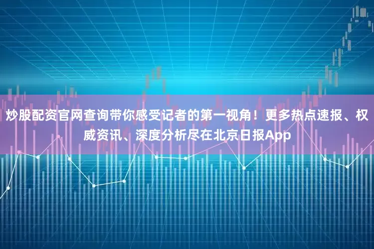 炒股配资官网查询带你感受记者的第一视角！更多热点速报、权威资讯、深度分析尽在北京日报App