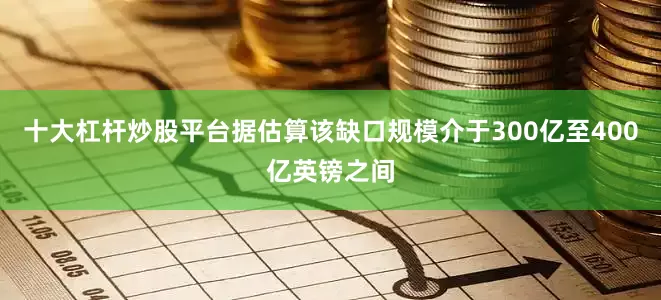 十大杠杆炒股平台据估算该缺口规模介于300亿至400亿英镑之间