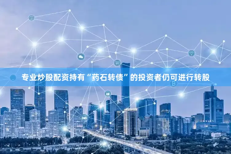 专业炒股配资持有“药石转债”的投资者仍可进行转股