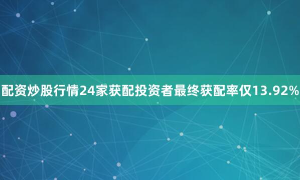 配资炒股行情24家获配投资者最终获配率仅13.92%