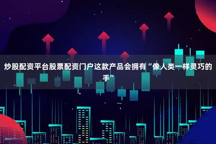 炒股配资平台股票配资门户这款产品会拥有“像人类一样灵巧的手”