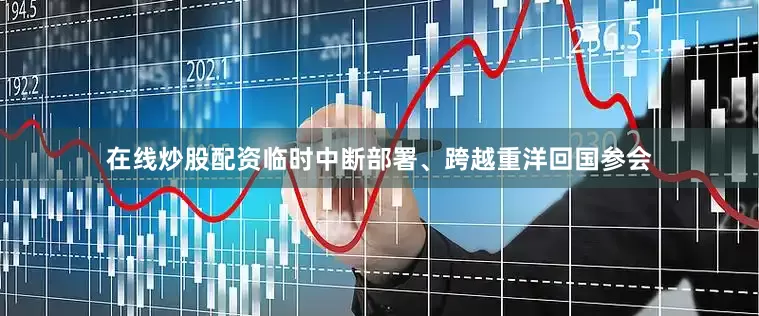 在线炒股配资临时中断部署、跨越重洋回国参会